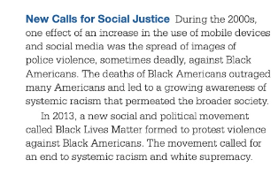 Before: New Calls for Social Justice During the 2000s, one effect of an increase in the use of mobile devices and social media was the spread of images of police violence, sometimes deadly, against Black Americans. The deaths of Back Americans outraged many Americans and led to growing awareness of systemic racism that permeated the broader society. In 2013, a new social and political movement called Black Lives Matter formed to protest violence against Black Americans. The movement called for an end to systemic racism and white supremacy.