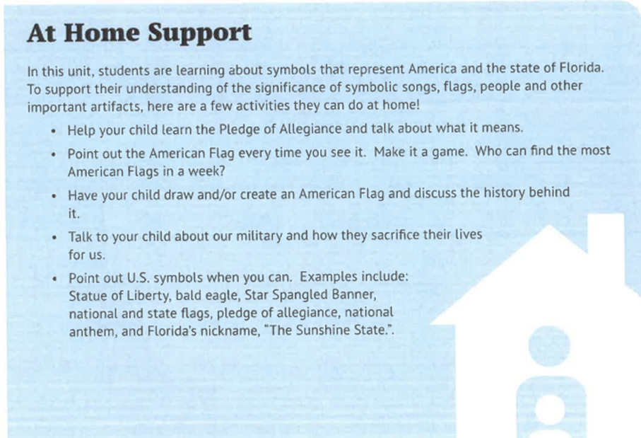 At Home Support In this unit, students are learning about symbols that represent America and the state of Florida. To support their understanding of the significance of symbolic songs, flags, people and other important artifacts, here are a few activities they can do at home!
-	Help your child learn the Pledge of Allegiance and talk about what it means. 
-	Point out the American Flag every time you see it. Make it a game. Who can find the most American Flags in a week?
-	Have your child draw and/or create an American Flag and discuss the history behind it. 
-	Talk to your child about our military and how they sacrifice their lives for us. 
-	Point out U.S. symbols when you can. Examples include: Statue of Liberty, bald eagle, Star Spangled Banner, national and state flags, pledge of allegiance, national anthem, and Florida’s nickname, “The Sunshine State.”.